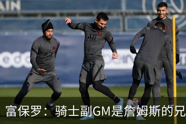 富保罗：骑士副GM是詹姆斯的兄弟极为关键 不利之处在于没了加兰