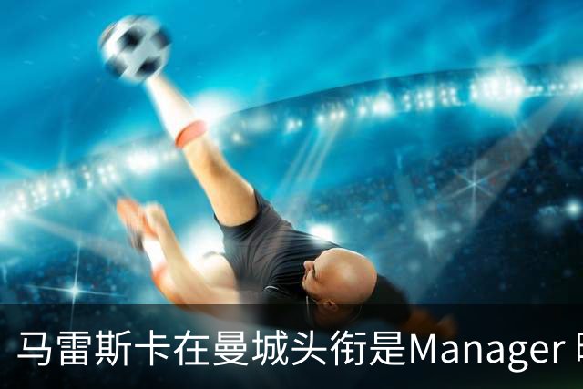 马雷斯卡在曼城头衔是Manager 曝蓝月为此支付1700万镑